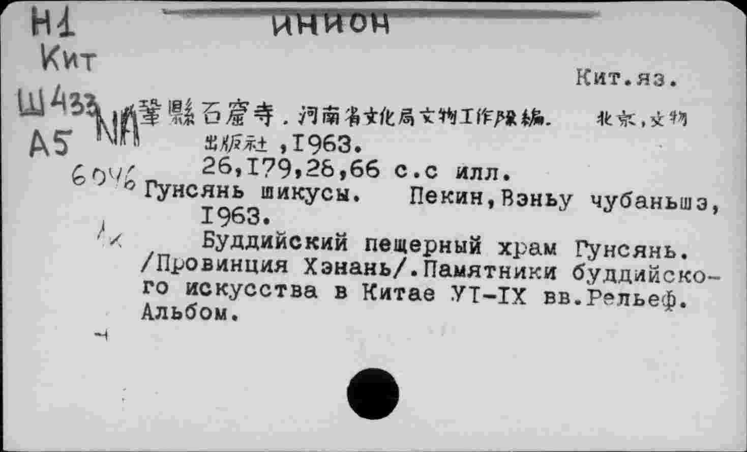 ﻿Hl “------------йтттгетт
Кит.яз.
Кит
Д5*	’МП	s^+ ,1963.
£94/	26,І?9»28,6б	с.с	илл.
°Гунеянь шикусы.	Пекин,Вэньу чубаньшэ,
4	I963.
л	Буддийский пещерный	храм Гунсянь.
/Провинция Хэнань/.Памятники буддийского искусства в Китае УТ-IX вв.Рельеф.
Альбом.